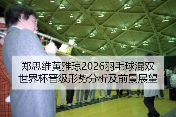 郑思维黄雅琼2026羽毛球混双世界杯晋级形势分析及前景展望